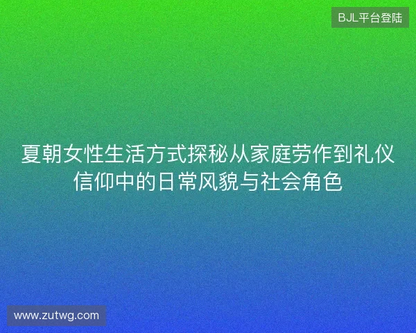 夏朝女性生活方式探秘从家庭劳作到礼仪信仰中的日常风貌与社会角色
