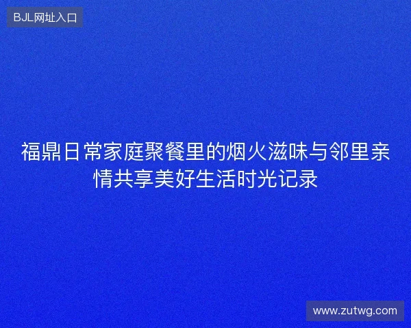 福鼎日常家庭聚餐里的烟火滋味与邻里亲情共享美好生活时光记录